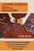 Leather Working Book for Beginners: A Leather Crafting Starter Handbook of 15 Leather Craft Projects Plus Tips, Tools and Techniques to Get You Starte - Paperback